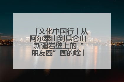 文化中国行丨从阿尔泰山到昆仑山 新疆岩壁上的“朋友圈”画的啥