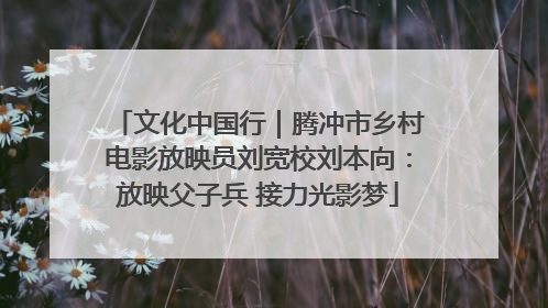 文化中国行｜腾冲市乡村电影放映员刘宽校刘本向：放映父子兵 接力光影梦