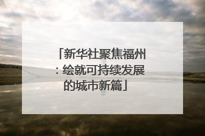 新华社聚焦福州：绘就可持续发展的城市新篇