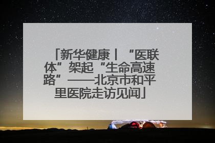 新华健康丨“医联体”架起“生命高速路”——北京市和平里医院走访见闻