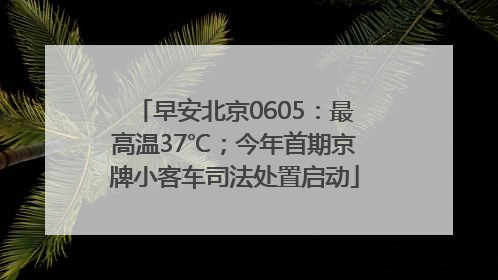 早安北京0605：最高温37℃；今年首期京牌小客车司法处置启动