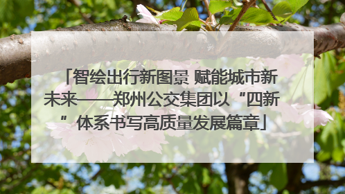 智绘出行新图景 赋能城市新未来——郑州公交集团以“四新”体系书写高质量发展篇章