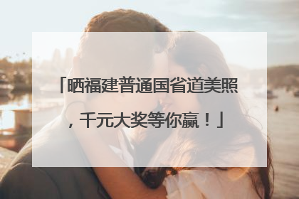 晒福建普通国省道美照，千元大奖等你赢！