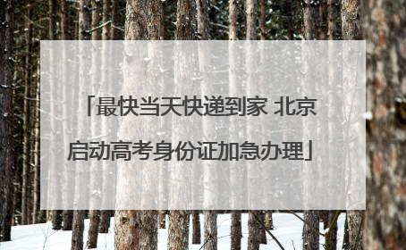 最快当天快递到家 北京启动高考身份证加急办理