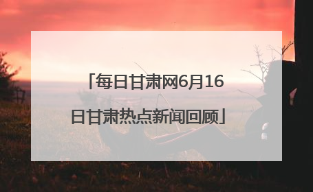 每日甘肃网6月16日甘肃热点新闻回顾
