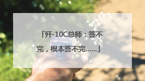 歼-10C总师：签不完，根本签不完……