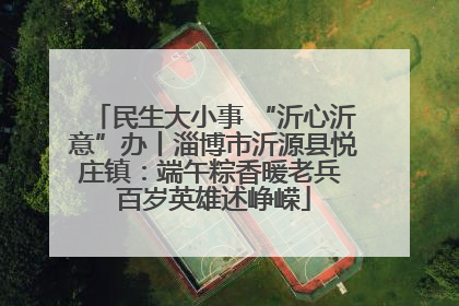 民生大小事 “沂心沂意”办丨淄博市沂源县悦庄镇：端午粽香暖老兵 百岁英雄述峥嵘