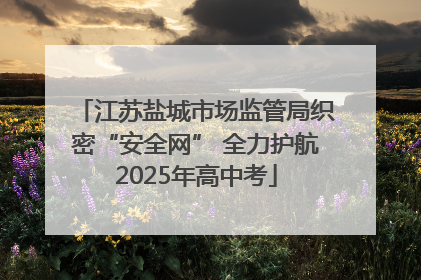 江苏盐城市场监管局织密“安全网” 全力护航2025年高中考