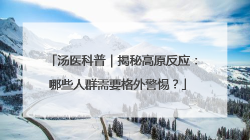 汤医科普｜揭秘高原反应：哪些人群需要格外警惕？