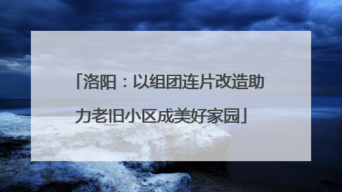 洛阳：以组团连片改造助力老旧小区成美好家园