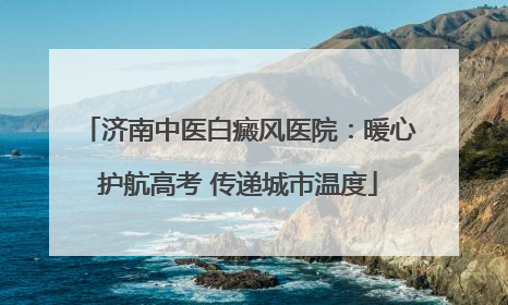 济南中医白癜风医院：暖心护航高考 传递城市温度