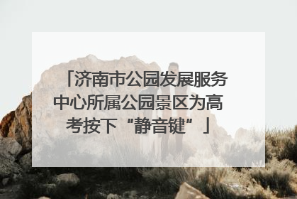 济南市公园发展服务中心所属公园景区为高考按下“静音键”