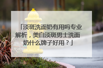 淡斑洗面奶有用吗专业解析，美白淡斑男士洗面奶什么牌子好用？