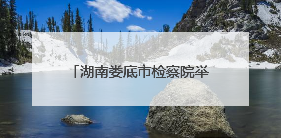 湖南娄底市检察院举办“携手关爱 共护未来”检察开放日活动