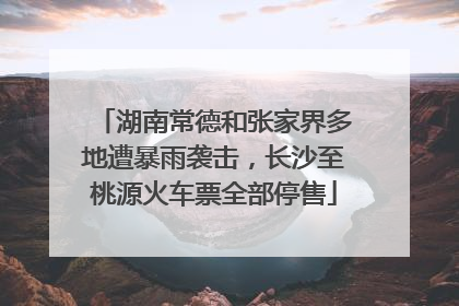 湖南常德和张家界多地遭暴雨袭击，长沙至桃源火车票全部停售