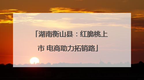 湖南衡山县：红脆桃上市 电商助力拓销路