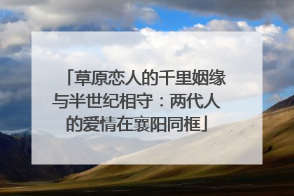 草原恋人的千里姻缘与半世纪相守：两代人的爱情在襄阳同框