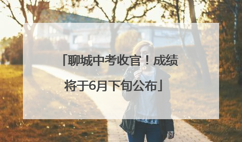 聊城中考收官！成绩将于6月下旬公布