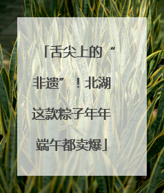 舌尖上的“非遗”！北湖这款粽子年年端午都卖爆