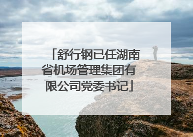 舒行钢已任湖南省机场管理集团有限公司党委书记