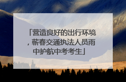 营造良好的出行环境，蕲春交通执法人员雨中护航中考考生