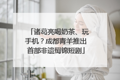 诸葛亮喝奶茶、玩手机？成都青羊推出首部非遗蜀锦短剧
