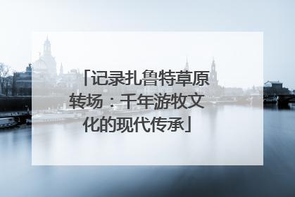 记录扎鲁特草原转场：千年游牧文化的现代传承