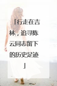 行走在吉林，追寻陈云同志留下的历史足迹