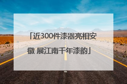 近300件漆器亮相安徽 展江南千年漆韵
