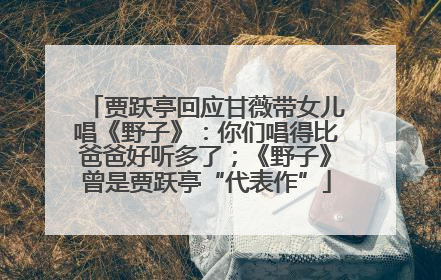 贾跃亭回应甘薇带女儿唱《野子》：你们唱得比爸爸好听多了；《野子》曾是贾跃亭“代表作”