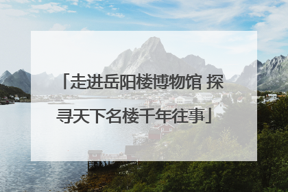 走进岳阳楼博物馆 探寻天下名楼千年往事