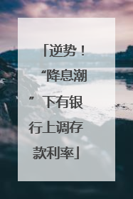 逆势！“降息潮”下有银行上调存款利率