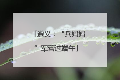 遵义：“兵妈妈”军营过端午