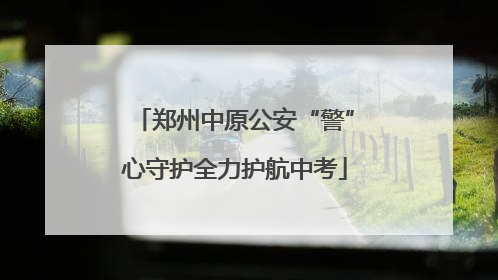 郑州中原公安“警”心守护全力护航中考