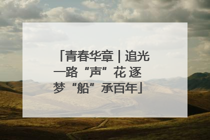 青春华章｜追光一路“声”花 逐梦“船”承百年