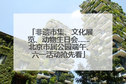 非遗市集、文化展览、动物生日会……北京市属公园端午、六一活动抢先看
