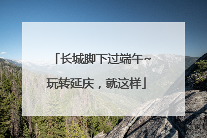 长城脚下过端午~玩转延庆，就这样