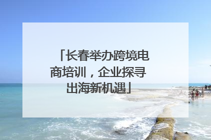 长春举办跨境电商培训，企业探寻出海新机遇