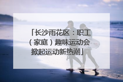 长沙雨花区：职工（家庭）趣味运动会掀起运动新热潮