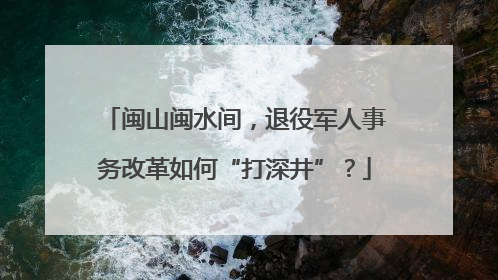 闽山闽水间，退役军人事务改革如何“打深井”？