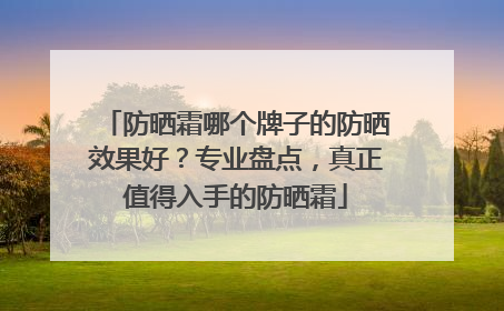 防晒霜哪个牌子的防晒效果好？专业盘点，真正值得入手的防晒霜