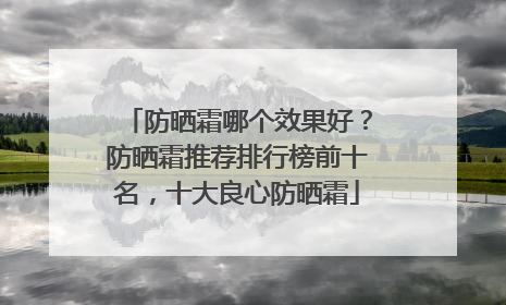 防晒霜哪个效果好？防晒霜推荐排行榜前十名，十大良心防晒霜