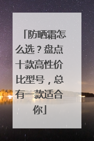 防晒霜怎么选？盘点十款高性价比型号，总有一款适合你