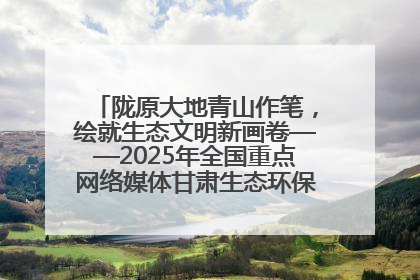 陇原大地青山作笔，绘就生态文明新画卷——2025年全国重点网络媒体甘肃生态环保行主题采访活动综述