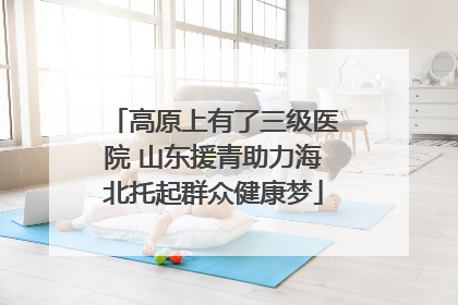 高原上有了三级医院 山东援青助力海北托起群众健康梦