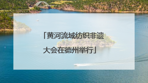 黄河流域纺织非遗大会在德州举行