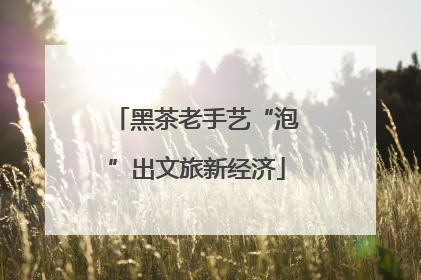 黑茶老手艺“泡”出文旅新经济