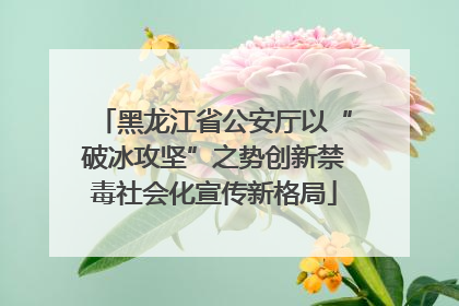 黑龙江省公安厅以“破冰攻坚”之势创新禁毒社会化宣传新格局