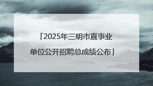 2025年三明市直事业单位公开招聘总成绩公布