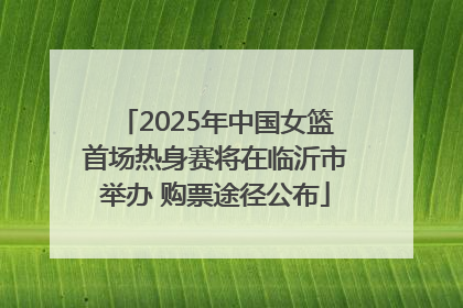 2025年中国女篮首场热身赛将在临沂市举办 购票途径公布